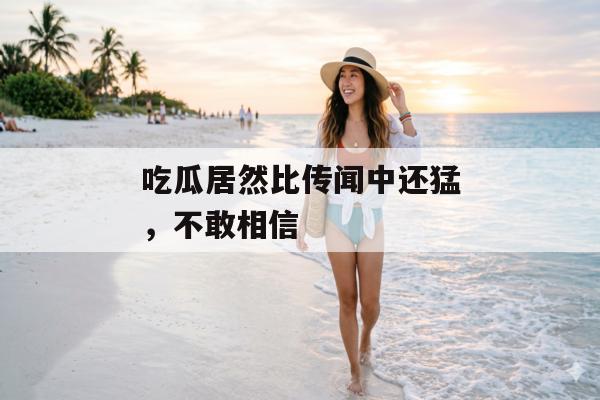 吃瓜居然比传闻中还猛，不敢相信
