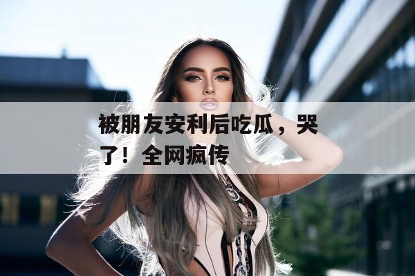 被朋友安利后吃瓜，哭了！全网疯传
