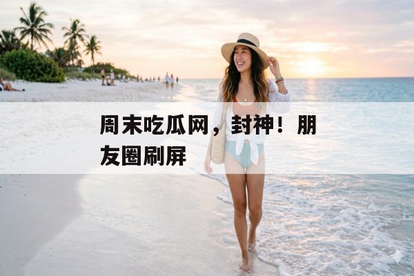 周末吃瓜网，封神！朋友圈刷屏