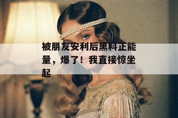 被朋友安利后黑料正能量,爆了!我直接惊坐起 被朋友安利后黑料正能量,爆了!我直接惊坐起