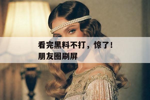 看完黑料不打，惊了！朋友圈刷屏